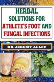 HERBAL SOLUTIONS FOR ATHLETE’S FOOT AND FUNGAL INFECTIONS: Step Into The Healing Garden, Unveiling Herbal Remedies For Natura