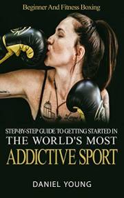 Step-By-Step Guide To Getting Started In The World's Most Addictive Sport: Beginner And Fitness Boxing