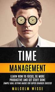 Time Management: Learn How To Focus, Be More Productive And Get Stuff Done (Simple Goal Setting Hacks For Super Charged Succe