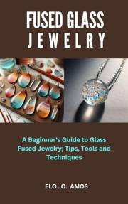 FUSED GLASS JEWELRY: A Beginner's Guide to Glass Fused Jewelry; Tips, Tools and Techniques