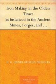 Iron Making in the Olden Times as instanced in the Ancient Mines, Forges, and Furnaces of The Forest of Dean