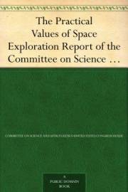 The Practical Values of Space Exploration Report of the Committee on Science and Astronautics, U.S.House of Representatives,