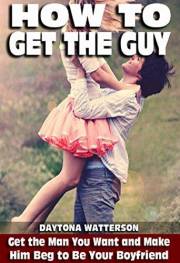 How To Get The Guy: How To Drive A Man Wild and Attract Soulmates and Life Partners (Step-by-Step Relationship Advice Books)