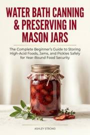 Water Bath Canning & Preserving in Mason Jars: The Complete Beginner’s Guide to Storing High-Acid Foods, Jams, and Pickles Sa