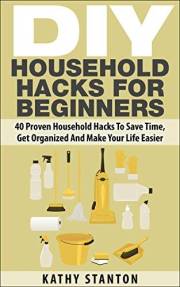 DIY Household Hacks For Beginners: 40 Proven Household Hacks To Save Time, Get Organized And Make Your Life Easier