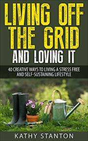 Living Off The Grid And Loving It: 40 Creative Ways To Living A Stress Free And Self-Sustaining Lifestyle