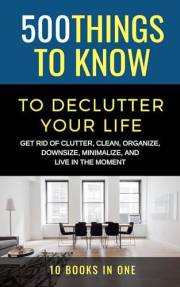500 Things to Know to Declutter Your Life: Get Rid of Clutter, Clean, Organize, Downsize, Minimalize, and Live in the Moment 500 Things to Know to Declutter Your Life: Get Rid of Clutter, Clean, Organize, Downsize, Minimalize, and Live in the Moment