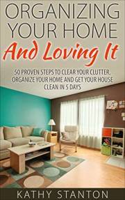 Organizing Your Home And Loving It: 50 Proven Steps To Clear Your Clutter, Organize Your Home And Get Your House Clean In 5 D