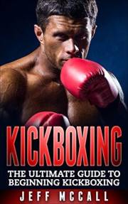 Kickboxing: The Ultimate Beginners Guide To Kickboxing (Martial Arts - MMA, Mixed Martial Arts, Grappling, Brazilian Jiu Jits
