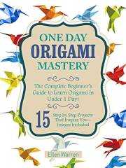 ORIGAMI: ONE DAY ORIGAMI MASTERY: The Complete Beginner’s Guide to Learn Origami in Under 1 Day! 15 Step by Step Projects Tha