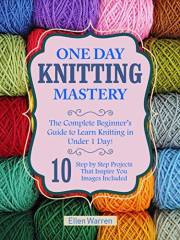 KNITTING: ONE DAY KNITTING MASTERY: The Complete Beginner’s Guide to Learn Knitting in Under 1 Day! - 10 Step by Step Project