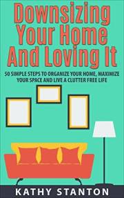 Downsizing Your Home and Loving It: 50 Simple Steps To Organize Your Home, Maximize Your Space And Live A Clutter Free Life (