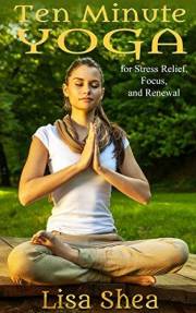 Ten Minute Yoga for Stress Relief, Focus, and Renewal (Nurturing Calm, Health, and Happiness through Yoga and Meditation Book