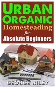 Urban Organic Homesteading for Absolute Beginners (Urban Organic Container Gardening for Absolute Beginners Book 3)