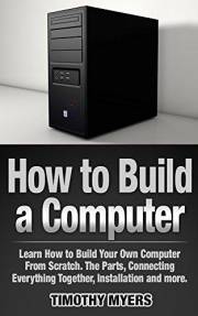 How to Build a Computer: Learn How to Build Your Own Computer From Scratch. The Parts, Connecting Everything Together, Instal