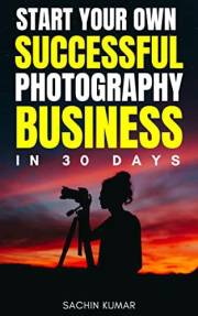 Start Your Own Successful Professional Photography Business In 30 Days: A Step By Step Beginner’s Professional Guide To Make