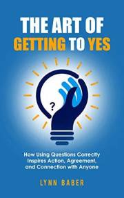 The Art of Getting to YES: How Using Questions Correctly Inspires Action, Agreement, and Connection with Anyone