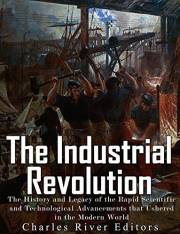 The Industrial Revolution: The History and Legacy of the Rapid Scientific and Technological Advancements that Ushered in the