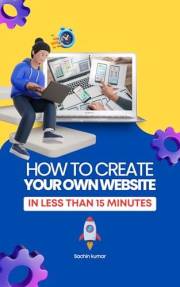 How To Create Your Own Website In Minutes: A Step By Step Guide For Building A Branded Business Website, Blog & Make Six Figu