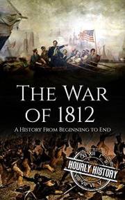 War of 1812: A History from Beginning to End