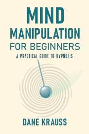Mind Manipulation for Beginners: A Practical Guide to Hypnosis (Mind Books for Beginners Book 1)