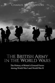 The British Army in the World Wars: The History of Britain’s Ground Forces during World War I and World War II