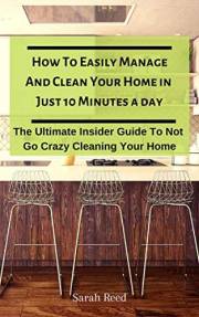 How To Easily Manage And Clean Your Home in Just Ten Minutes A Day: The Ultimate Insider Guide To Not Go Crazy Cleaning Your