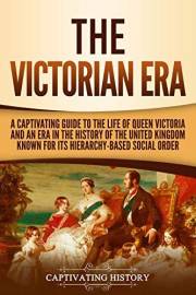 The Victorian Era: A Captivating Guide to the Life of Queen Victoria and an Era in the History of the United Kingdom Known fo