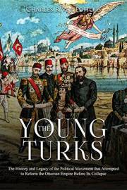 The Young Turks: The History and Legacy of the Political Movement that Attempted to Reform the Ottoman Empire Before Its Coll