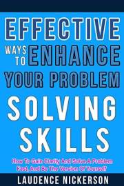 Effective Ways To Enhance Your Problem - Solving Skills: How To Gain Clarity And Solve A Problem Fast, And Be The Best Versio