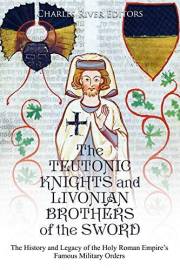 The Teutonic Knights and Livonian Brothers of the Sword: The History and Legacy of the Holy Roman Empire’s Famous Military Or