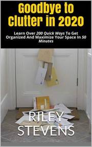 Goodbye to Clutter in 2020: Learn Over 200 Quick Ways To Get Organized And Maximize Your Space In 50 Minutes (How to Declutte