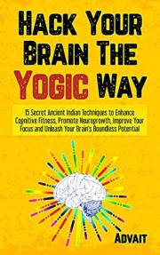Hack Your Brain The Yogic Way: 15 Secret Ancient Indian Techniques to Enhance Cognitive Fitness, Promote Neurogrowth, Improve