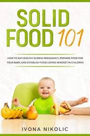 Solid Food 101: How To Eat Healthy During Pregnancy, Prepare Food For Your Baby, And Establish Food Loving Mindset In Childre