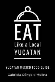 Eat Like a Local- Yucatan: Yucatan Mexico Food Guide (Eat Like a Local Travel International Guidebooks: Discover the Best Loc