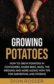 Growing Potatoes: How to Grow Potatoes in Containers, Raised Beds, Bags, the Ground and More Along with Tips for Harvesting a