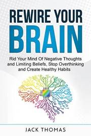 Rewire Your Brain : Rid Your Mind Of Negative Thoughts and Limiting Beliefs, Stop Overthinking And Create Healthy Habits