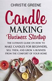 Candle-Making Business Startup: The Ultimate Guide on How to Make Candles for Beginners, Sell Them, and Grow a Business from