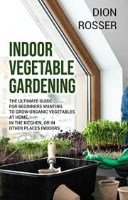 Indoor Vegetable Gardening: The Ultimate Guide for Beginners Wanting to Grow Organic Vegetables at Home, in the Kitchen, or i