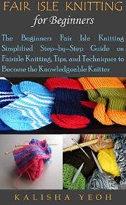 FAIR ISLE KNITTING FOR BEGINNERS: The Beginners Fair Isle Knitting Simplified Step–by–Step Guide on Fairisle Knitting, Tips,