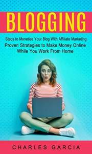 Blogging: Steps to Monetize Your Blog With Affiliate Marketing (Proven Strategies to Make Money Online While You Work From Ho
