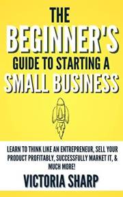 The Beginner's Guide to Starting a Small Business : Learn to Think like an Entrepreneur, Sell your Service or Product Profita