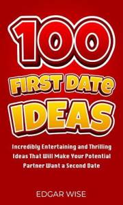 100 First Date Ideas: Incredibly Entertaining and Thrilling Ideas That Will Make Your Potential Partner Want a Second Date (R
