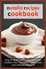 Nutella Recipes Cookbook: Easy to Make Nutella Drinks, Cakes, Cookies, Pies, Pancakes, Cheesecakes, and a Whole Lot More! (Ch
