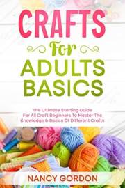 Crafts For Adults Basics: The Ultimate Starting Guide For All Craft Beginners To Master The Knowledge & Basics Of Different C Crafts For Adults Basics: The Ultimate Starting Guide For All Craft Beginners To Master The Knowledge & Basics Of Different C