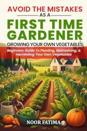 Avoid The Mistakes As A First Time Gardener Growing Your Own Vegetables : Beginners Guide To Planting, Maintaining, & Harvest