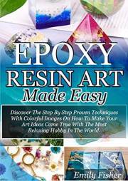 Epoxy Resin Art Made Easy: Discover The Step By Step Proven Techniques With Colourful Images On How To Make Your Art Ideas Co
