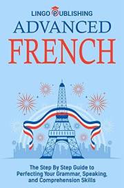 Advanced French: The Step By Step Guide to Perfecting Your Grammar, Speaking, and Comprehension Skills (Beginner to Advanced)
