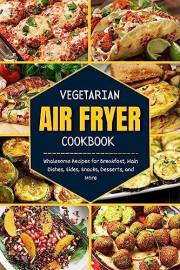 Vegetarian Air Fryer Cookbook : Wholesome Recipes for Breakfast, Main Dishes, Sides, Snacks, Desserts, and More
