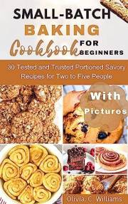 Small-Batch Baking Cookbook for Beginners : 30 Tested and Trusted Portioned Savory Recipes for Two to Five People